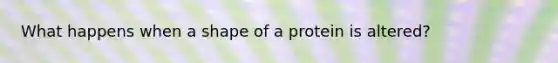 What happens when a shape of a protein is altered?
