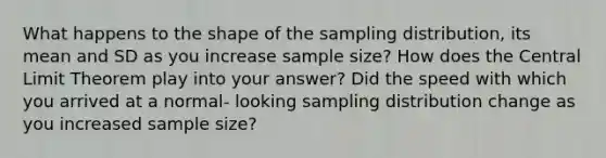 What happens to the shape of the sampling distribution, its mean and SD as you increase sample size? How does the Central Limit Theorem play into your answer? Did the speed with which you arrived at a normal- looking sampling distribution change as you increased sample size?