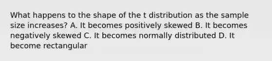 What happens to the shape of the t distribution as the sample size increases? A. It becomes positively skewed B. It becomes negatively skewed C. It becomes normally distributed D. It become rectangular