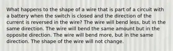 What happens to the shape of a wire that is part of a circuit with a battery when the switch is closed and the direction of the current is reversed in the wire? The wire will bend less, but in the same direction. The wire will bend the same amount but in the opposite direction. The wire will bend more, but in the same direction. The shape of the wire will not change.