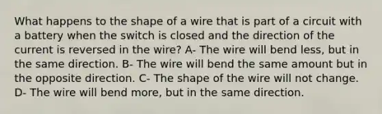 What happens to the shape of a wire that is part of a circuit with a battery when the switch is closed and the direction of the current is reversed in the wire? A- The wire will bend less, but in the same direction. B- The wire will bend the same amount but in the opposite direction. C- The shape of the wire will not change. D- The wire will bend more, but in the same direction.