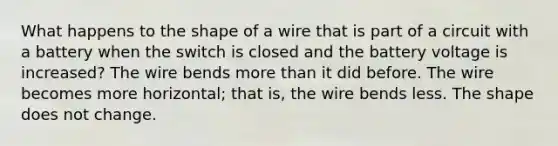 What happens to the shape of a wire that is part of a circuit with a battery when the switch is closed and the battery voltage is increased? The wire bends more than it did before. The wire becomes more horizontal; that is, the wire bends less. The shape does not change.