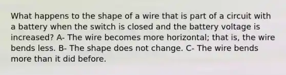 What happens to the shape of a wire that is part of a circuit with a battery when the switch is closed and the battery voltage is increased? A- The wire becomes more horizontal; that is, the wire bends less. B- The shape does not change. C- The wire bends <a href='https://www.questionai.com/knowledge/keWHlEPx42-more-than' class='anchor-knowledge'>more than</a> it did before.