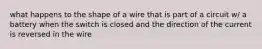 what happens to the shape of a wire that is part of a circuit w/ a battery when the switch is closed and the direction of the current is reversed in the wire