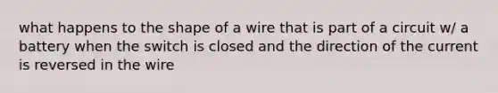 what happens to the shape of a wire that is part of a circuit w/ a battery when the switch is closed and the direction of the current is reversed in the wire