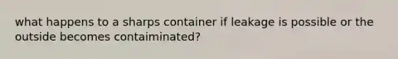 what happens to a sharps container if leakage is possible or the outside becomes contaiminated?