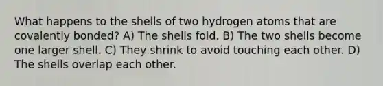 What happens to the shells of two hydrogen atoms that are covalently bonded? A) The shells fold. B) The two shells become one larger shell. C) They shrink to avoid touching each other. D) The shells overlap each other.