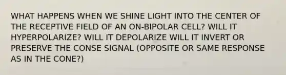 WHAT HAPPENS WHEN WE SHINE LIGHT INTO THE CENTER OF THE RECEPTIVE FIELD OF AN ON-BIPOLAR CELL? WILL IT HYPERPOLARIZE? WILL IT DEPOLARIZE WILL IT INVERT OR PRESERVE THE CONSE SIGNAL (OPPOSITE OR SAME RESPONSE AS IN THE CONE?)