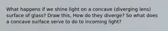 What happens if we shine light on a concave (diverging lens) surface of glass? Draw this, How do they diverge? So what does a concave surface serve to do to incoming light?