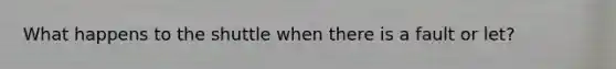 What happens to the shuttle when there is a fault or let?