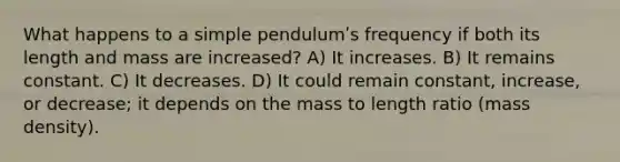 What happens to a simple pendulumʹs frequency if both its length and mass are increased? A) It increases. B) It remains constant. C) It decreases. D) It could remain constant, increase, or decrease; it depends on the mass to length ratio (mass density).