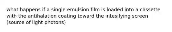 what happens if a single emulsion film is loaded into a cassette with the antihalation coating toward the intesifying screen (source of light photons)