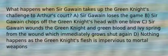 What happens when Sir Gawain takes up the Green Knight's challenge to Arthur's court? A) Sir Gawain loses the game B) Sir Gawain chops off the Green Knight's head with one blow C) Sir Gawain wounds the Green Knight and green blood and ivy spring from the wound which immediately grows shut again D) Nothing happens as the Green Knight's flesh is impervious to mortal weapons