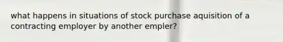 what happens in situations of stock purchase aquisition of a contracting employer by another empler?