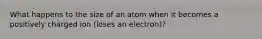 What happens to the size of an atom when it becomes a positively charged ion (loses an electron)?