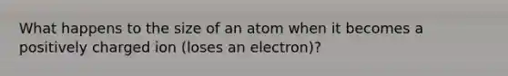 What happens to the size of an atom when it becomes a positively charged ion (loses an electron)?