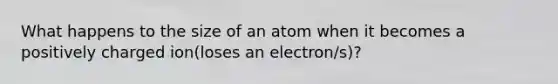 What happens to the size of an atom when it becomes a positively charged ion(loses an electron/s)?