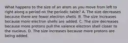 What happens to the size of an atom as you move from left to right along a period on the periodic table? A. The size decreases because there are fewer electron shells. B. The size increases because more electron shells are added. C. The size decreases because more protons pull the valence electron shell closer to the nucleus. D. The size increases because more protons are being added.