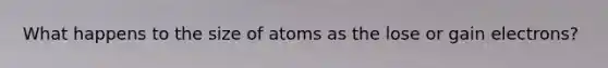 What happens to the size of atoms as the lose or gain electrons?