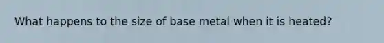 What happens to the size of base metal when it is heated?