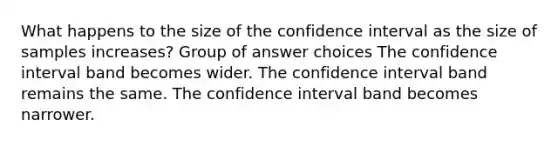 What happens to the size of the confidence interval as the size of samples increases? Group of answer choices The confidence interval band becomes wider. The confidence interval band remains the same. The confidence interval band becomes narrower.