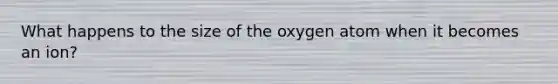 What happens to the size of the oxygen atom when it becomes an ion?