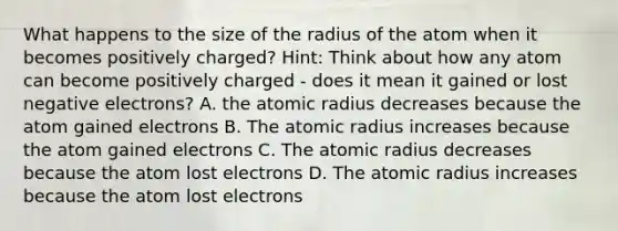 What happens to the size of the radius of the atom when it becomes positively charged? Hint: Think about how any atom can become positively charged - does it mean it gained or lost negative electrons? A. the atomic radius decreases because the atom gained electrons B. The atomic radius increases because the atom gained electrons C. The atomic radius decreases because the atom lost electrons D. The atomic radius increases because the atom lost electrons