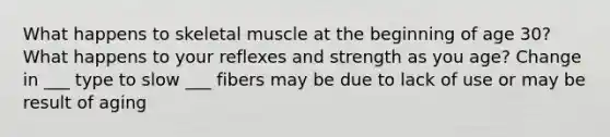 What happens to skeletal muscle at the beginning of age 30? What happens to your reflexes and strength as you age? Change in ___ type to slow ___ fibers may be due to lack of use or may be result of aging