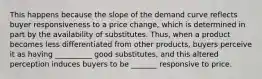 This happens because the slope of the demand curve reflects buyer responsiveness to a price​ change, which is determined in part by the availability of substitutes.​ Thus, when a product becomes less differentiated from other​ products, buyers perceive it as having __________ good​ substitutes, and this altered perception induces buyers to be _______ responsive to price.