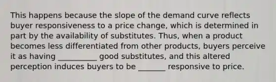 This happens because the slope of the demand curve reflects buyer responsiveness to a price​ change, which is determined in part by the availability of substitutes.​ Thus, when a product becomes less differentiated from other​ products, buyers perceive it as having __________ good​ substitutes, and this altered perception induces buyers to be _______ responsive to price.