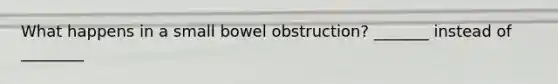 What happens in a small bowel obstruction? _______ instead of ________