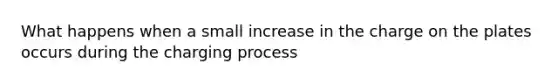 What happens when a small increase in the charge on the plates occurs during the charging process