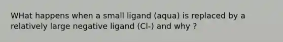 WHat happens when a small ligand (aqua) is replaced by a relatively large negative ligand (Cl-) and why ?