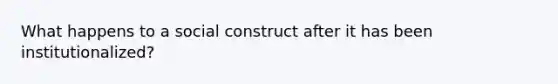 What happens to a social construct after it has been institutionalized?