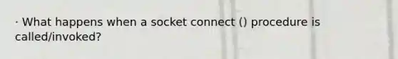 · What happens when a socket connect () procedure is called/invoked?