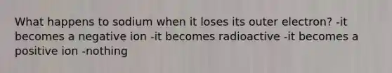 What happens to sodium when it loses its outer electron? -it becomes a negative ion -it becomes radioactive -it becomes a positive ion -nothing