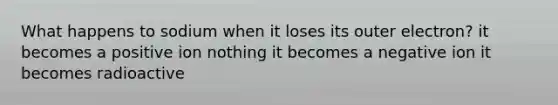 What happens to sodium when it loses its outer electron? it becomes a positive ion nothing it becomes a negative ion it becomes radioactive