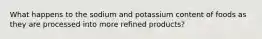 What happens to the sodium and potassium content of foods as they are processed into more refined products?