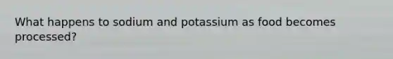 What happens to sodium and potassium as food becomes processed?