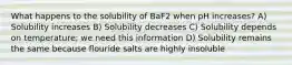 What happens to the solubility of BaF2 when pH increases? A) Solubility increases B) Solubility decreases C) Solubility depends on temperature; we need this information D) Solubility remains the same because flouride salts are highly insoluble