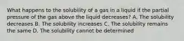 What happens to the solubility of a gas in a liquid if the partial pressure of the gas above the liquid decreases? A. The solubility decreases B. The solubility increases C. The solubility remains the same D. The solubility cannot be determined