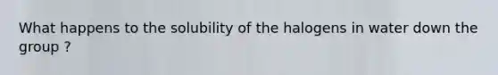 What happens to the solubility of the halogens in water down the group ?