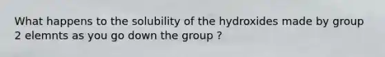 What happens to the solubility of the hydroxides made by group 2 elemnts as you go down the group ?