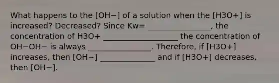 What happens to the [OH−] of a solution when the [H3O+] is increased? Decreased? Since Kw= ________________, the concentration of H3O+ ___________________ the concentration of OH−OH− is always ________________. Therefore, if [H3O+] increases, then [OH−] ______________ and if [H3O+] decreases, then [OH−].