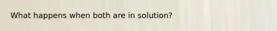 What happens when both are in solution?