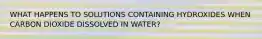 WHAT HAPPENS TO SOLUTIONS CONTAINING HYDROXIDES WHEN CARBON DIOXIDE DISSOLVED IN WATER?