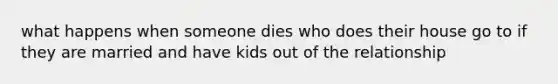 what happens when someone dies who does their house go to if they are married and have kids out of the relationship