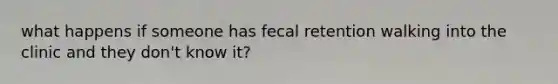 what happens if someone has fecal retention walking into the clinic and they don't know it?