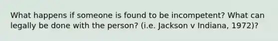 What happens if someone is found to be incompetent? What can legally be done with the person? (i.e. Jackson v Indiana, 1972)?