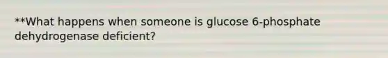 **What happens when someone is glucose 6-phosphate dehydrogenase deficient?